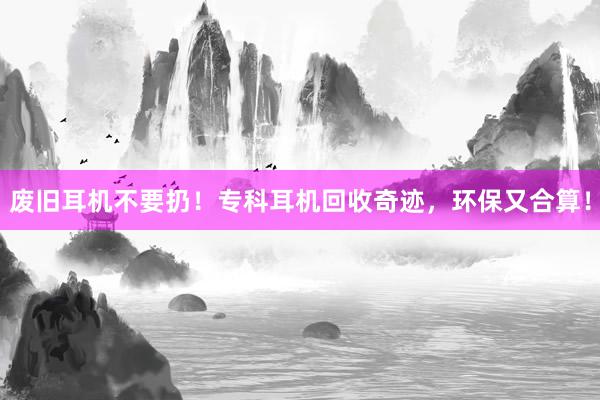 废旧耳机不要扔！专科耳机回收奇迹，环保又合算！