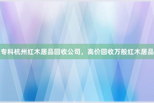 专科杭州红木居品回收公司，高价回收万般红木居品