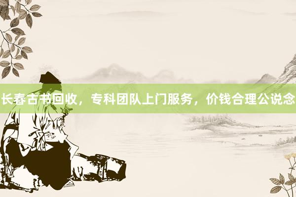 长春古书回收，专科团队上门服务，价钱合理公说念