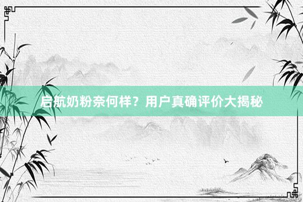 启航奶粉奈何样？用户真确评价大揭秘
