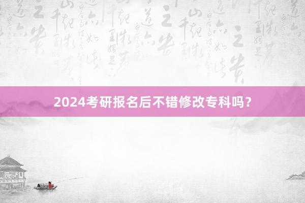 2024考研报名后不错修改专科吗？