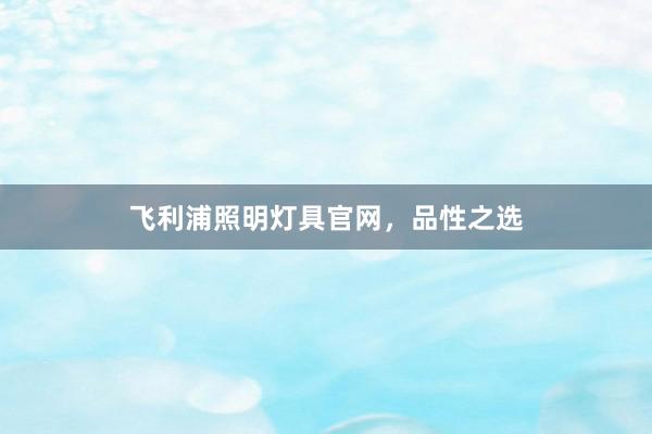 飞利浦照明灯具官网，品性之选