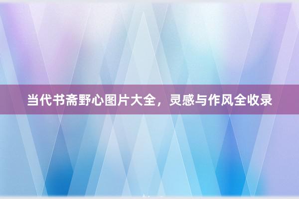当代书斋野心图片大全，灵感与作风全收录