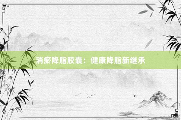 消瘀降脂胶囊：健康降脂新继承